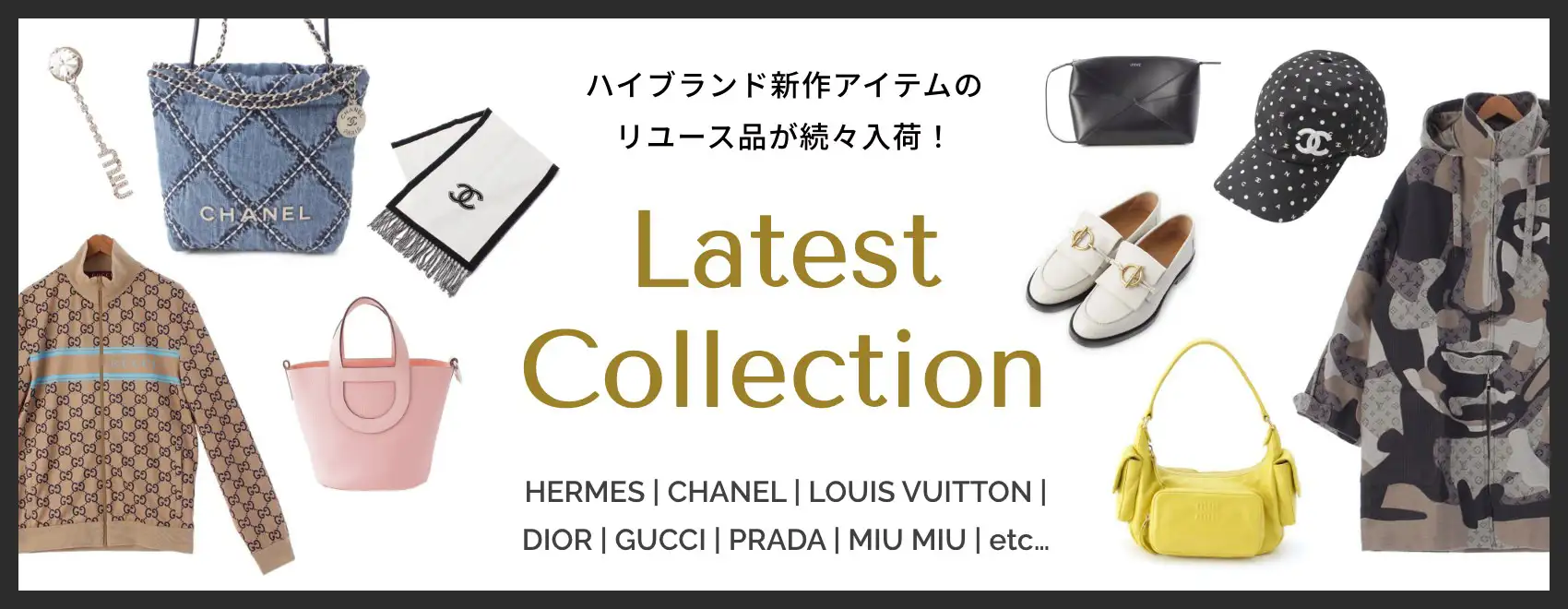 ハイブランド新作アイテムのリユース品が続々入荷！
Latest Collection HERMES | CHANEL | LOUIS VUITTON | DIOR | GUCCI | PRADA | MIU MIU | etc...